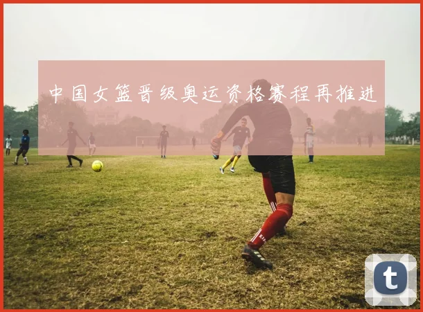 中国女篮晋级奥运资格赛程再推进