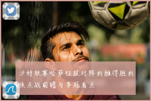 沙特联赛哈萨征服对阵利雅得胜利焦点战前瞻与争冠看点
