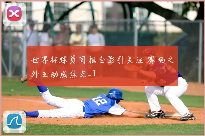 世界杯球员同框合影引关注 赛场之外互动成焦点_1