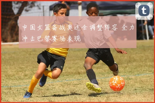 中国女篮备战奥运会调整阵容 全力冲击巴黎赛场表现