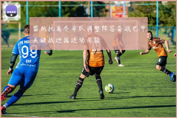 雷纳托高乔率队调整阵容备战巴甲关键战迎接连场考验