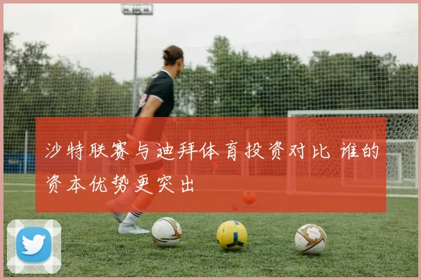 沙特联赛与迪拜体育投资对比 谁的资本优势更突出