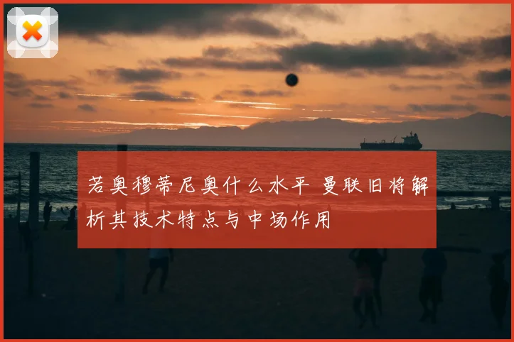 若奥穆蒂尼奥什么水平 曼联旧将解析其技术特点与中场作用