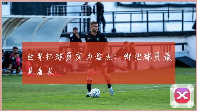 世界杯球员实力盘点:哪些球员最具看点