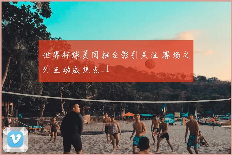 世界杯球员同框合影引关注 赛场之外互动成焦点_1