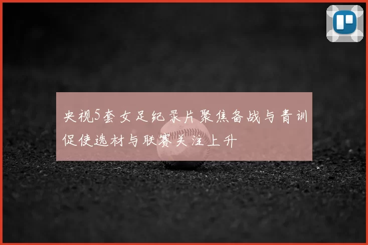 央视5套女足纪录片聚焦备战与青训促使选材与联赛关注上升