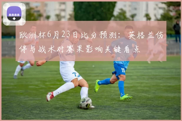 欧洲杯6月23日比分预测：英格兰伤停与战术对赛果影响关键看点