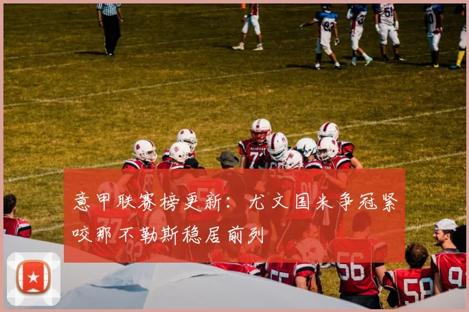 意甲联赛榜更新：尤文国米争冠紧咬那不勒斯稳居前列