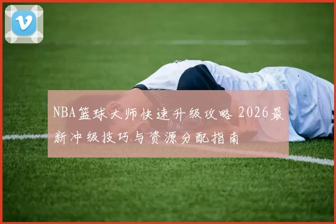 NBA篮球大师快速升级攻略 2026最新冲级技巧与资源分配指南