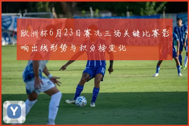 欧洲杯6月23日赛况三场关键比赛影响出线形势与积分榜变化