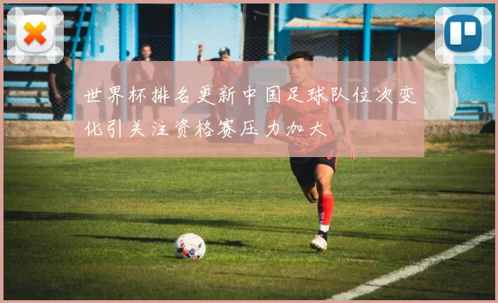 世界杯排名更新中国足球队位次变化引关注资格赛压力加大