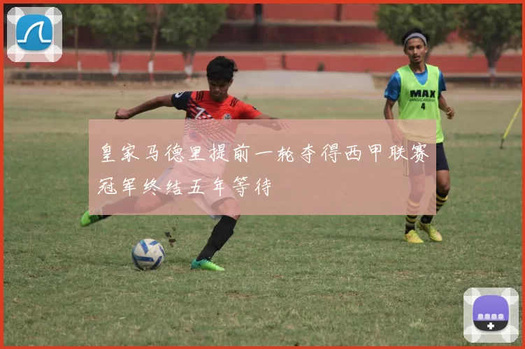 皇家马德里提前一轮夺得西甲联赛冠军终结五年等待