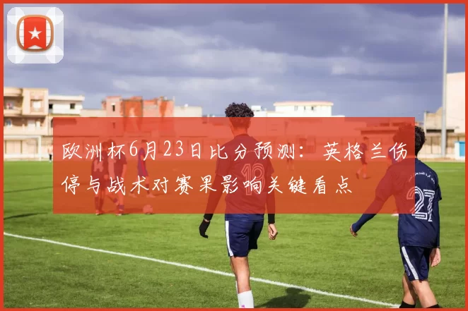 欧洲杯6月23日比分预测：英格兰伤停与战术对赛果影响关键看点