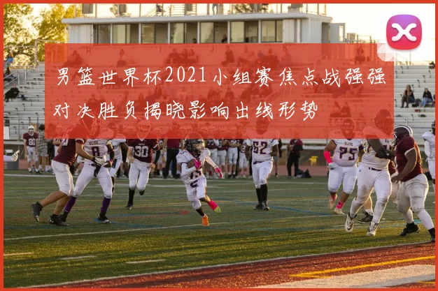 男篮世界杯2021小组赛焦点战强强对决胜负揭晓影响出线形势