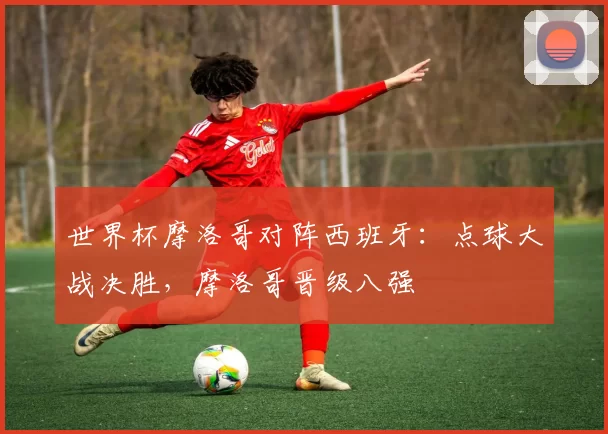 世界杯摩洛哥对阵西班牙：点球大战决胜，摩洛哥晋级八强