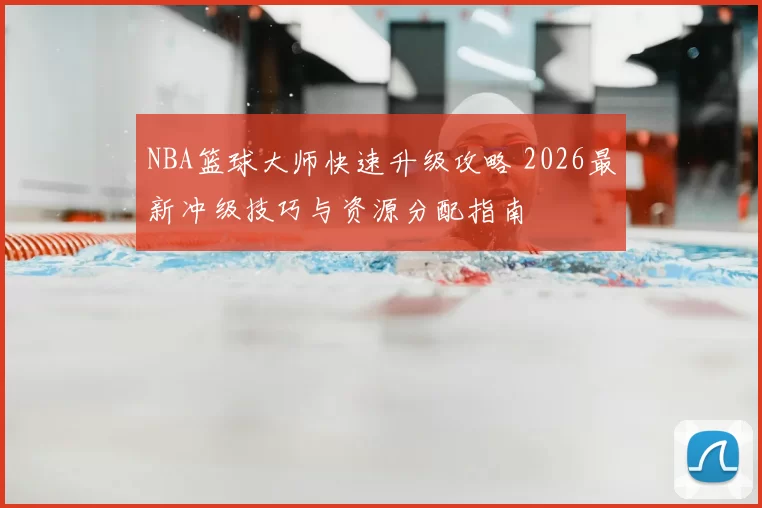 NBA篮球大师快速升级攻略 2026最新冲级技巧与资源分配指南