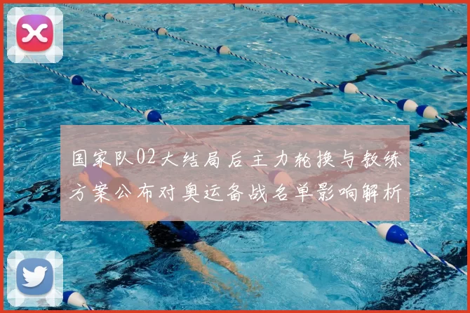 国家队02大结局后主力轮换与教练方案公布对奥运备战名单影响解析