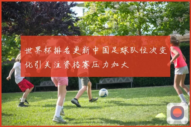 世界杯排名更新中国足球队位次变化引关注资格赛压力加大