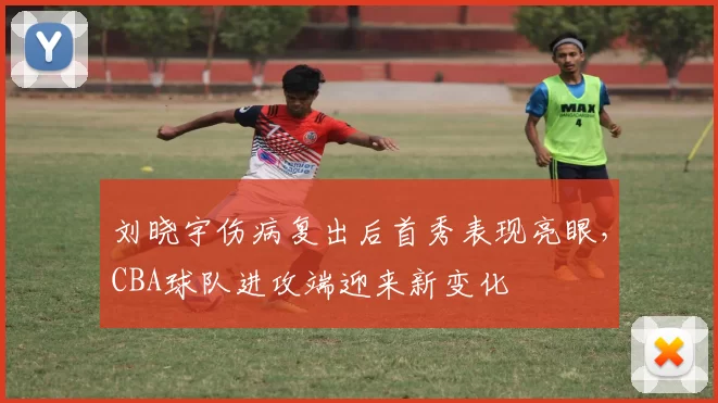 刘晓宇伤病复出后首秀表现亮眼，CBA球队进攻端迎来新变化