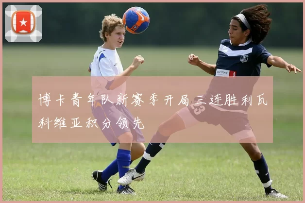 博卡青年队新赛季开局三连胜利瓦科维亚积分领先