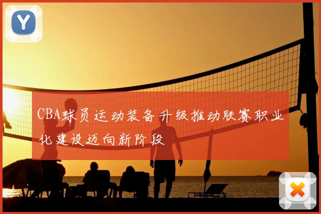 CBA球员运动装备升级推动联赛职业化建设迈向新阶段