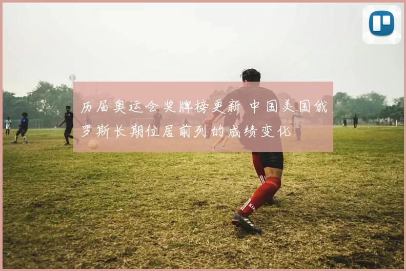 历届奥运会奖牌榜更新 中国美国俄罗斯长期位居前列的成绩变化