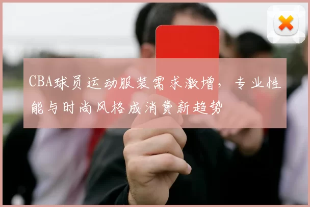 CBA球员运动服装需求激增,专业性能与时尚风格成消费新趋势