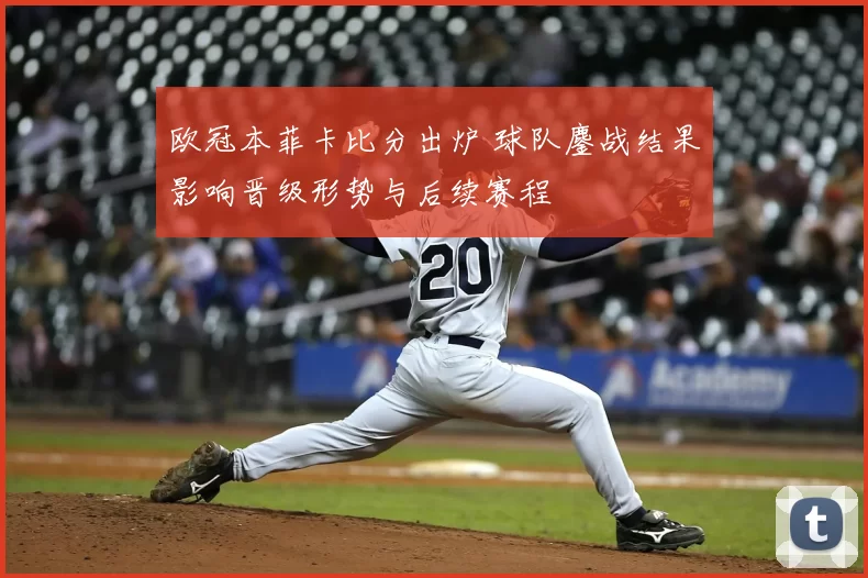 欧冠本菲卡比分出炉 球队鏖战结果影响晋级形势与后续赛程