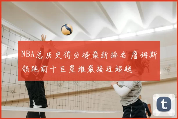 NBA总历史得分榜最新排名 詹姆斯领跑前十巨星谁最接近超越