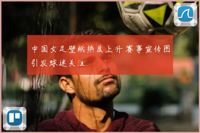 中国女足壁纸热度上升 赛事宣传图引发球迷关注
