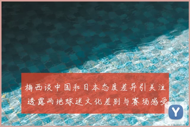梅西谈中国和日本态度差异引关注 透露两地球迷文化差别与赛场感受