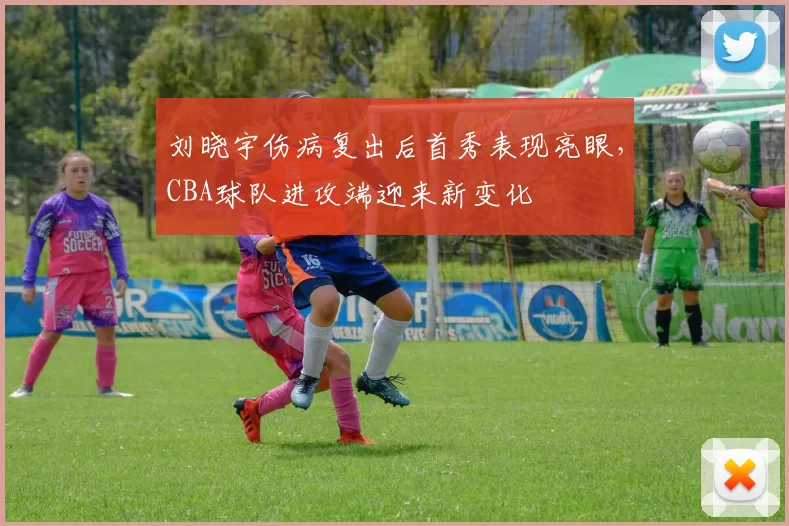 刘晓宇伤病复出后首秀表现亮眼，CBA球队进攻端迎来新变化