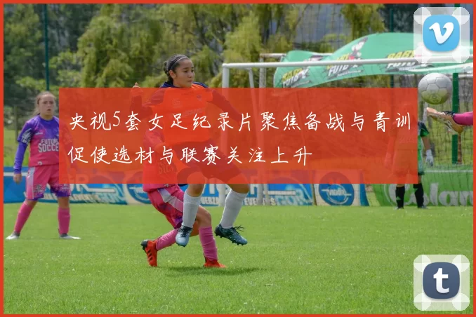 央视5套女足纪录片聚焦备战与青训促使选材与联赛关注上升
