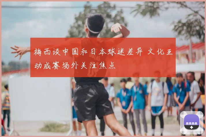 梅西谈中国和日本球迷差异 文化互动成赛场外关注焦点