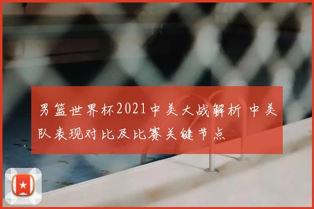 男篮世界杯2021中美大战解析 中美队表现对比及比赛关键节点
