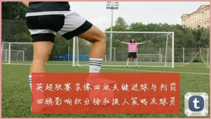 英超联赛录像回放关键进球与判罚回顾影响积分榜和换人策略及球员表现