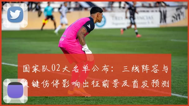 国家队02大名单公布：三线阵容与关键伤停影响出征前景及首发预测