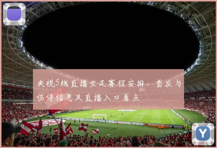 央视5线直播女足赛程安排、首发与伤停信息及直播入口看点