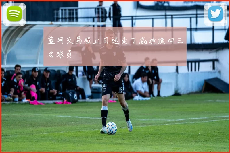 篮网交易截止日送走丁威迪换回三名球员