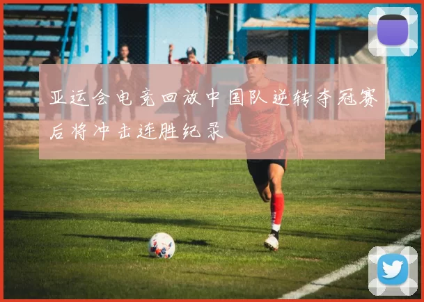 亚运会电竞回放中国队逆转夺冠赛后将冲击连胜纪录