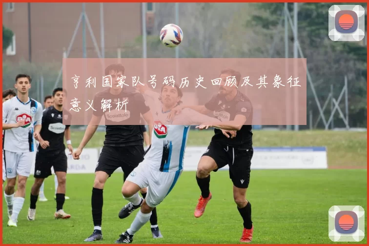 亨利国家队号码历史回顾及其象征意义解析