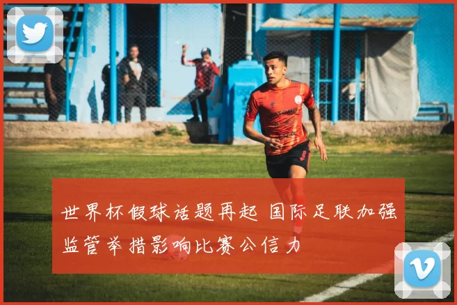 世界杯假球话题再起 国际足联加强监管举措影响比赛公信力