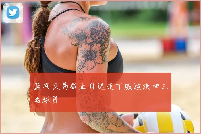 篮网交易截止日送走丁威迪换回三名球员